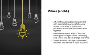 Values (contd.)
• Articulating values provides everyone
with guiding lights, ways of choosing
among competing priorities and
guidelines about how people will work
together.
• A values statement reflects the core
ideology of an organization, the deeply
held values that do not change over time.
• Values are what the organization lives,
breathes and reflects in all its activities.
 