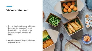 Vision statement:
• To be the leading provider of
Premier Japanese Casual
Food with organization to
inspire people to do their
best.
• Which business do you think this
might be from?
 