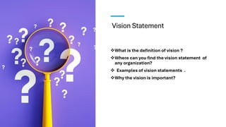 Vision Statement
❖What is the definition of vision ?
❖Where can you find the vision statement of
any organization?
❖ Examples of vision statements .
❖Why the vision is important?
 