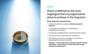 Vision is defined as the main
target/goal that any organization
strive to achieve in the long term
Vision statement characteristics :-
• It should answer the question what do we want to
become?
• It provides the foundation for developing a
comprehensive mission
• It should be established first and foremost the mission
• It should be short (one sentence if possible ).
• Participation from many managers is important in
developing the mission statement
• However , most of the Arab companies stated visions
statement , most of them are not well articulated
(results of researches )
 