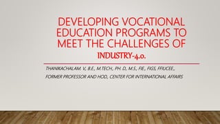 DEVELOPING VOCATIONAL
EDUCATION PROGRAMS TO
MEET THE CHALLENGES OF
INDUSTRY-4.0.
THANIKACHALAM. V., B.E., M.TECH., PH. D., M.S., FIE., FIGS, FFIUCEE.,
FORMER PROFESSOR AND HOD., CENTER FOR INTERNATIONAL AFFAIRS
 