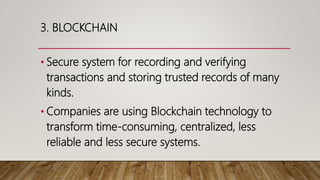 3. BLOCKCHAIN
• Secure system for recording and verifying
transactions and storing trusted records of many
kinds.
• Companies are using Blockchain technology to
transform time-consuming, centralized, less
reliable and less secure systems.
 