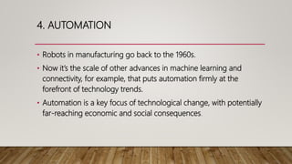 4. AUTOMATION
• Robots in manufacturing go back to the 1960s.
• Now it’s the scale of other advances in machine learning and
connectivity, for example, that puts automation firmly at the
forefront of technology trends.
• Automation is a key focus of technological change, with potentially
far-reaching economic and social consequences.
 