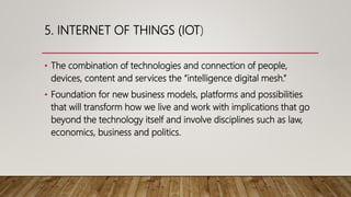 5. INTERNET OF THINGS (IOT)
• The combination of technologies and connection of people,
devices, content and services the “intelligence digital mesh.”
• Foundation for new business models, platforms and possibilities
that will transform how we live and work with implications that go
beyond the technology itself and involve disciplines such as law,
economics, business and politics.
 