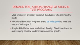 DEMAND FOR A BROAD RANGE OF SKILLS IN
TVET PROGRAMS
• MNC Employers are ready to recruit Graduates who are industry
ready.
• Vocational Education Programs are to be redesigned to meet the
needs of Industry-4.0.
• A high-skilled labor force shall attract Foreign Direct Investment in
a developing country, and increase economic growth.
 