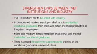 STRENGTHEN LINKS BETWEEN TVET
INSTITUTIONS AND INDUSTRY
• TVET Institutions are to be linked with industry
• In deregulated markets employers shall recruit multiskilled
vocational graduates, train them and retain the most productive as
long-term employees.
• Micro and medium-sized enterprises shall recruit well trained
multiskilled vocational graduates.
• There is a need for policy for apprenticeship training of the
vocational graduates in new industries.
 
