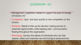 LEADERSHIP- 4.0
• Management Capabilities needed to support the pace of change
of Industry-4.0
• Competition: Spot and react quickly to new competition on the
horizon
• Hierarchy: Needs to free up the decision making process to
maximize opportunities, while keeping clear communication
flowing throughout the organization
• Technology: Harness the talents of individuals who can fully
explore, utilize and maximize new technological advancements
 