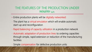 THE FEATURES OF THE PRODUCTION UNDER
INDUSTRY- 4.0.
• Entire production plants will be digitally networked:
- The plant has a virtual emulation which will enable automatic
start-up and reconfiguration
- Rapid balancing of capacity utilization in a production network
- Automatic adaptation of production lines to ordering capacities
through simple, rapid extension or reduction of the manufacturing
facilities
- Simple compensation for defective production units
 