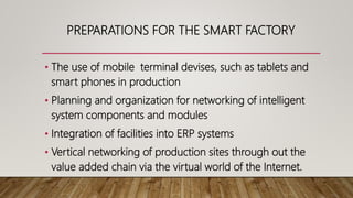 PREPARATIONS FOR THE SMART FACTORY
• The use of mobile terminal devises, such as tablets and
smart phones in production
• Planning and organization for networking of intelligent
system components and modules
• Integration of facilities into ERP systems
• Vertical networking of production sites through out the
value added chain via the virtual world of the Internet.
 