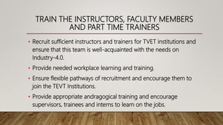 TRAIN THE INSTRUCTORS, FACULTY MEMBERS
AND PART TIME TRAINERS
• Recruit sufficient instructors and trainers for TVET institutions and
ensure that this team is well-acquainted with the needs on
Industry-4.0.
• Provide needed workplace learning and training.
• Ensure flexible pathways of recruitment and encourage them to
join the TEVT Institutions.
• Provide appropriate andragogical training and encourage
supervisors, trainees and interns to learn on the jobs.
 
