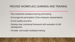 PROVIDE WORKPLACE LEARNING AND TRAINING
• Plan substantial workplace learning and training
• Encourage the participation of the employers representatives
• Ensure quality assurance
• Develop clear contractual framework with evaluation of skill
development
• Simulate and sustain workplace training
 