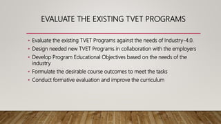 EVALUATE THE EXISTING TVET PROGRAMS
• Evaluate the existing TVET Programs against the needs of Industry-4.0.
• Design needed new TVET Programs in collaboration with the employers
• Develop Program Educational Objectives based on the needs of the
industry
• Formulate the desirable course outcomes to meet the tasks
• Conduct formative evaluation and improve the curriculum
 