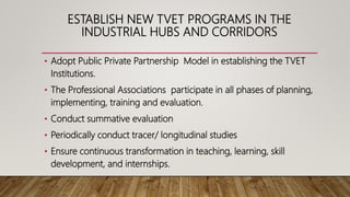 ESTABLISH NEW TVET PROGRAMS IN THE
INDUSTRIAL HUBS AND CORRIDORS
• Adopt Public Private Partnership Model in establishing the TVET
Institutions.
• The Professional Associations participate in all phases of planning,
implementing, training and evaluation.
• Conduct summative evaluation
• Periodically conduct tracer/ longitudinal studies
• Ensure continuous transformation in teaching, learning, skill
development, and internships.
 