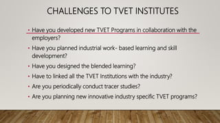 CHALLENGES TO TVET INSTITUTES
• Have you developed new TVET Programs in collaboration with the
employers?
• Have you planned industrial work- based learning and skill
development?
• Have you designed the blended learning?
• Have to linked all the TVET Institutions with the industry?
• Are you periodically conduct tracer studies?
• Are you planning new innovative industry specific TVET programs?
 