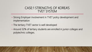 CASE:1 STRENGTHS OF KOREA’S
TVET SYSTEM
• Strong Employer involvement in TVET policy development and
implementation
• The tertiary TVET sector is well developed
• Around 32% of tertiary students are enrolled in junior colleges and
polytechnic colleges.
 