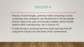 INDUSTRY-4
• Industry 4.0 technologies, spanning mobile computing to cloud
computing, have undergone vast development in the last decade
and are ready to be used commercially available, interconnected
systems within manufacturing- this is industry-4.0.
• It holds the key to accessing real-time results and data that will
catapult the industry into new levels of lean achievements.
 