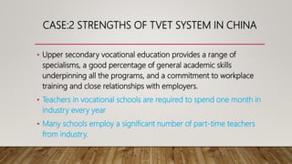 CASE:2 STRENGTHS OF TVET SYSTEM IN CHINA
• Upper secondary vocational education provides a range of
specialisms, a good percentage of general academic skills
underpinning all the programs, and a commitment to workplace
training and close relationships with employers.
• Teachers in vocational schools are required to spend one month in
industry every year
• Many schools employ a significant number of part-time teachers
from industry.
 