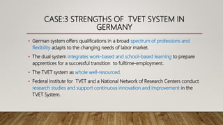 CASE:3 STRENGTHS OF TVET SYSTEM IN
GERMANY
• German system offers qualifications in a broad spectrum of professions and
flexibility adapts to the changing needs of labor market.
• The dual system integrates work-based and school-based learning to prepare
apprentices for a successful transition to fulltime-employment.
• The TVET system as whole well-resourced.
• Federal Institute for TVET and a National Network of Research Centers conduct
research studies and support continuous innovation and improvement in the
TVET System.
 