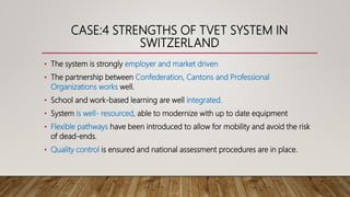 CASE:4 STRENGTHS OF TVET SYSTEM IN
SWITZERLAND
• The system is strongly employer and market driven
• The partnership between Confederation, Cantons and Professional
Organizations works well.
• School and work-based learning are well integrated.
• System is well- resourced, able to modernize with up to date equipment
• Flexible pathways have been introduced to allow for mobility and avoid the risk
of dead-ends.
• Quality control is ensured and national assessment procedures are in place.
 