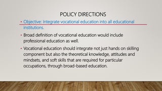 POLICY DIRECTIONS
• Objective: Integrate vocational education into all educational
institutions.
• Broad definition of vocational education would include
professional education as well.
• Vocational education should integrate not just hands on skilling
component but also the theoretical knowledge, attitudes and
mindsets, and soft skills that are required for particular
occupations, through broad-based education.
 