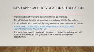 FRESH APPROACH TO VOCATIONAL EDUCATION
• Implementation of vocational education should be improved.
• Recruit Teachers, Develop Infrastructure and Industry Specific Curriculum.
• Vocational education must be fully integrated within main stream of education.
• A NATIONAL COMMITTEE FOR THE INTEGRATION OF VOCATIONAL
EDUCATION (NCIVE) WILL BE SET UP.
• Academia have to work closely with standards bodies within industry and with
potential employers, so that graduates have adequate employment
opportunities.
 