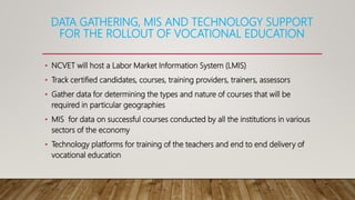 DATA GATHERING, MIS AND TECHNOLOGY SUPPORT
FOR THE ROLLOUT OF VOCATIONAL EDUCATION
• NCVET will host a Labor Market Information System (LMIS)
• Track certified candidates, courses, training providers, trainers, assessors
• Gather data for determining the types and nature of courses that will be
required in particular geographies
• MIS for data on successful courses conducted by all the institutions in various
sectors of the economy
• Technology platforms for training of the teachers and end to end delivery of
vocational education
 