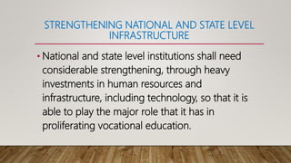 STRENGTHENING NATIONAL AND STATE LEVEL
INFRASTRUCTURE
• National and state level institutions shall need
considerable strengthening, through heavy
investments in human resources and
infrastructure, including technology, so that it is
able to play the major role that it has in
proliferating vocational education.
 