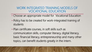 WORK INTEGRATED TRAINING MODELS OF
VOCATIONAL EDUCATION
• Choose an appropriate model for Vocational Education
• Policy has to be created for work-integrated training of
students
• Plan certificate courses, in soft skills such as
communication skills, computer literacy, digital literacy,
basic financial literacy, entrepreneurship and many other
topics, can benefit students greatly in the intern.
 