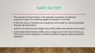 SMART FACTORY
• The concept of Smart Factory is the seamless connection of individual
production steps, from planning stages to actuators in the field.
• In the near future, machinery and equipment will be able to improve processes
through self optimization;
• Systems will autonomously adapt to the traffic profile and network environment.
• Automobile Mobile Robots (AMR), are an integral part of the Smart Factory, as
their autonomous intelligence connects the factory together, allowing seamless
operations.
 