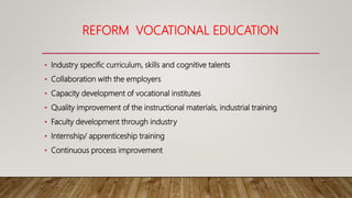 REFORM VOCATIONAL EDUCATION
• Industry specific curriculum, skills and cognitive talents
• Collaboration with the employers
• Capacity development of vocational institutes
• Quality improvement of the instructional materials, industrial training
• Faculty development through industry
• Internship/ apprenticeship training
• Continuous process improvement
 