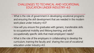 CHALLENGES TO TECHNICAL AND VOCATIONAL
EDUCATION UNDER INDUSTRY-4.0
• What is the role of government in developing vocational programs
and ensuring the skill development that are needed in the modern
work place under Industry-4.0?
• How will you ensure the graduates with generic, transferable skills
to occupational mobility and lifelong learning, and with
occupationally specific skills that meet employers’ needs?
• What is the role of the employers in collaborating to develop the
curriculum, training the faculty and sharing the cost of vocational
education under Industry-4.0.
 