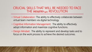 CRUCIAL SKILLS THAT WILL BE NEEDED TO FACE
THE INDUSTRY-4.0. REVOLUTION
• Virtual Collaboration: The ability to effectively collaborate between
virtual team members via digital technology
• Cognitive Information Management: The ability to effectively
adopt information and maximize cognitive functions.
• Design Mindset: The ability to represent and develop tasks and to
focus on the work process to achieve the desired outcomes.
 