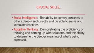 CRUCIAL SKILLS…
• Social Intelligence: The ability to convey concepts to
others deeply and directly and be able to sense and
stimulate reactions.
• Adoptive Thinking: Demonstrating the proficiency of
thinking and coming up with solutions, and the ability
to determine the deeper meaning of what’s being
expressed.
 