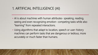 1. ARTIFICIAL INTELLIGENCE (AI)
• AI is about machines with human attributes- speaking, reading,
seeing and even recognizing emotion- competing tasks while also
“learning” from repeated interactions.
• Using algorithms that adapt to location, speech or user-history
machines can perform tasks that are dangerous or tedious, more
accurately or much faster than humans.
 