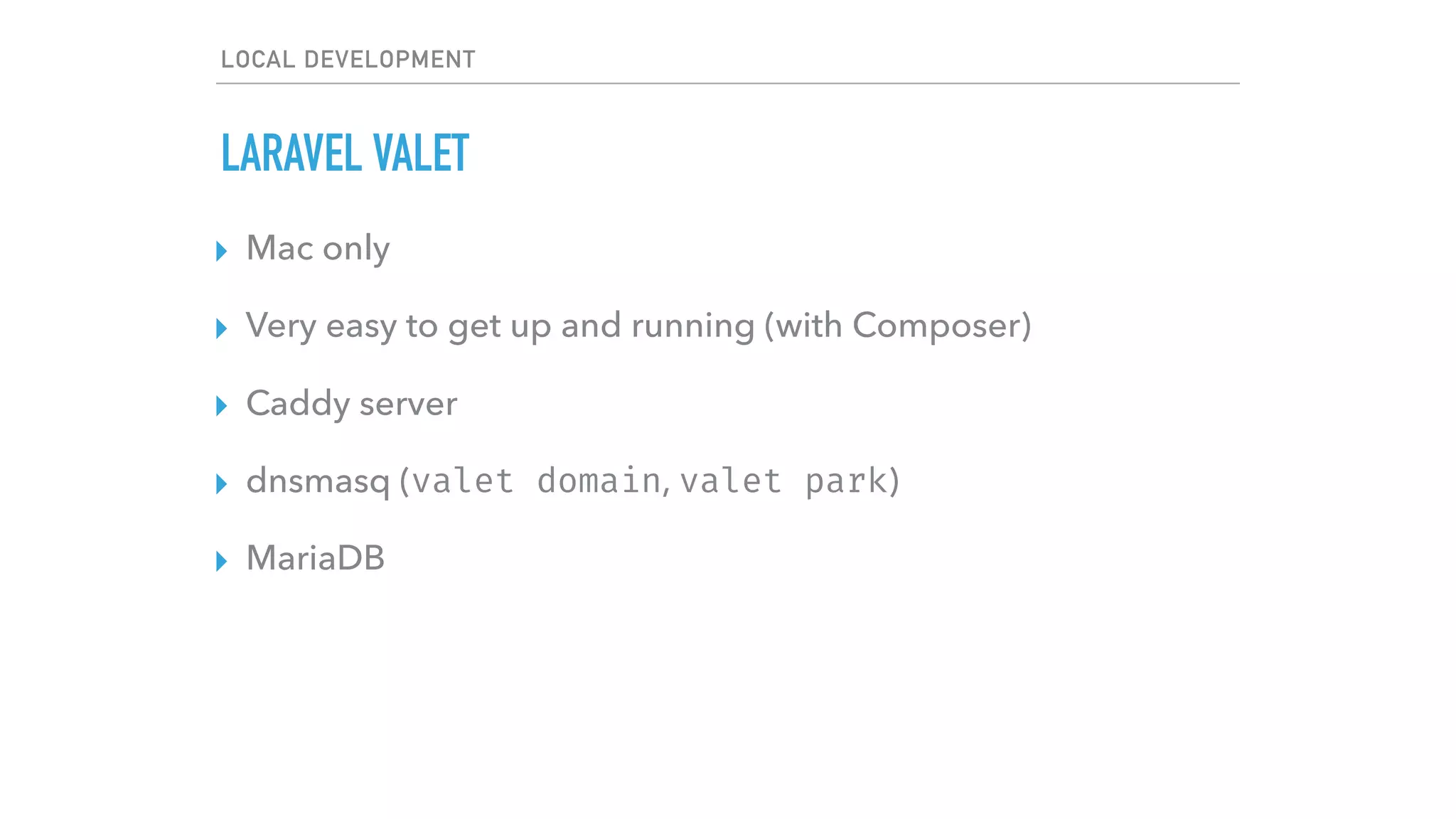 LOCAL DEVELOPMENT
LARAVEL VALET
▸ Mac only
▸ Very easy to get up and running (with Composer)
▸ Caddy server
▸ dnsmasq (valet domain, valet park)
▸ MariaDB
 