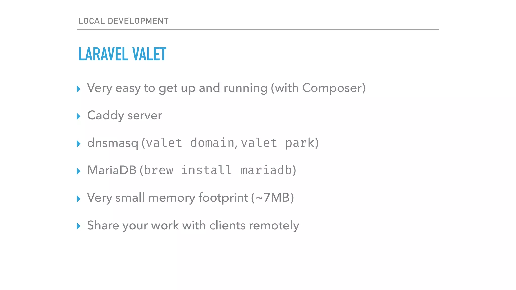 LOCAL DEVELOPMENT
LARAVEL VALET
▸ Very easy to get up and running (with Composer)
▸ Caddy server
▸ dnsmasq (valet domain, valet park)
▸ MariaDB (brew install mariadb)
▸ Very small memory footprint (~7MB)
▸ Share your work with clients remotely
 