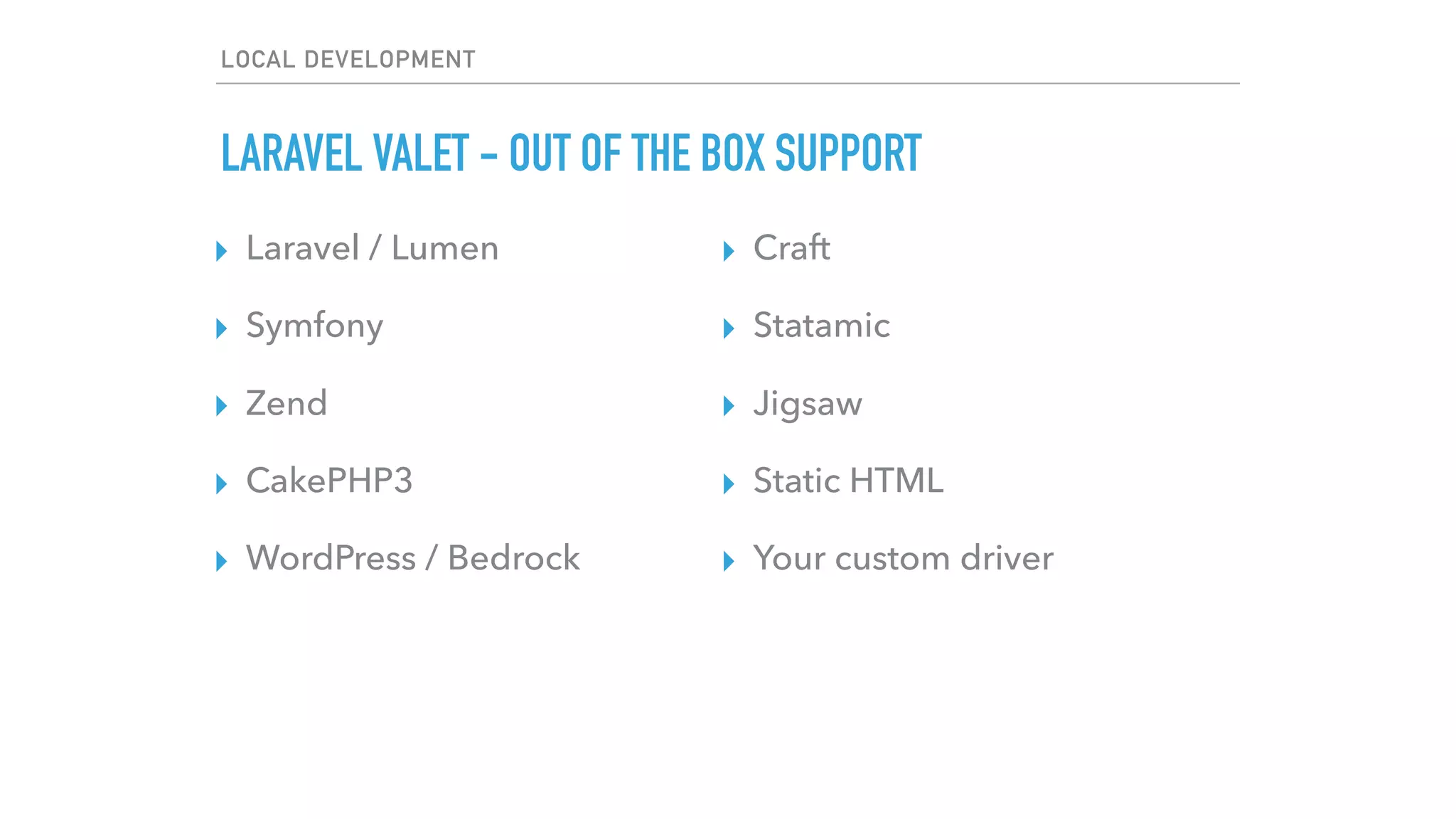 LOCAL DEVELOPMENT
LARAVEL VALET - OUT OF THE BOX SUPPORT
▸ Laravel / Lumen
▸ Symfony
▸ Zend
▸ CakePHP3
▸ WordPress / Bedrock
▸ Craft
▸ Statamic
▸ Jigsaw
▸ Static HTML
▸ Your custom driver
 