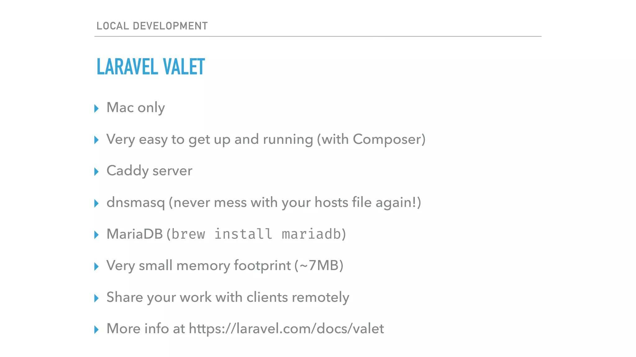 LOCAL DEVELOPMENT
LARAVEL VALET
▸ Mac only
▸ Very easy to get up and running (with Composer)
▸ Caddy server
▸ dnsmasq (never mess with your hosts ﬁle again!)
▸ MariaDB (brew install mariadb)
▸ Very small memory footprint (~7MB)
▸ Share your work with clients remotely
▸ More info at https://laravel.com/docs/valet
 