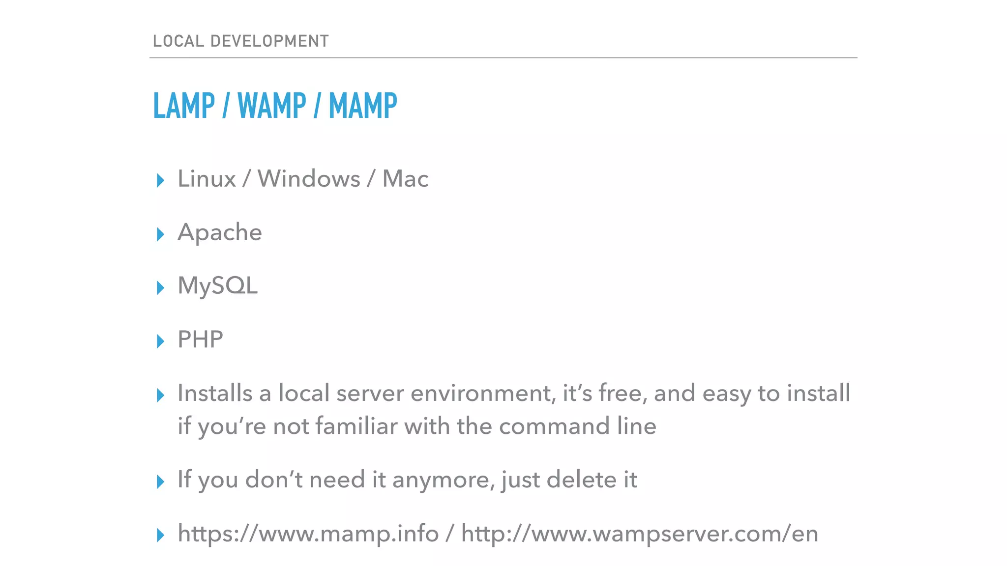 LOCAL DEVELOPMENT
LAMP / WAMP / MAMP
▸ Linux / Windows / Mac
▸ Apache
▸ MySQL
▸ PHP
▸ Installs a local server environment, it’s free, and easy to install
if you’re not familiar with the command line
▸ If you don’t need it anymore, just delete it
▸ https://www.mamp.info / http://www.wampserver.com/en
 