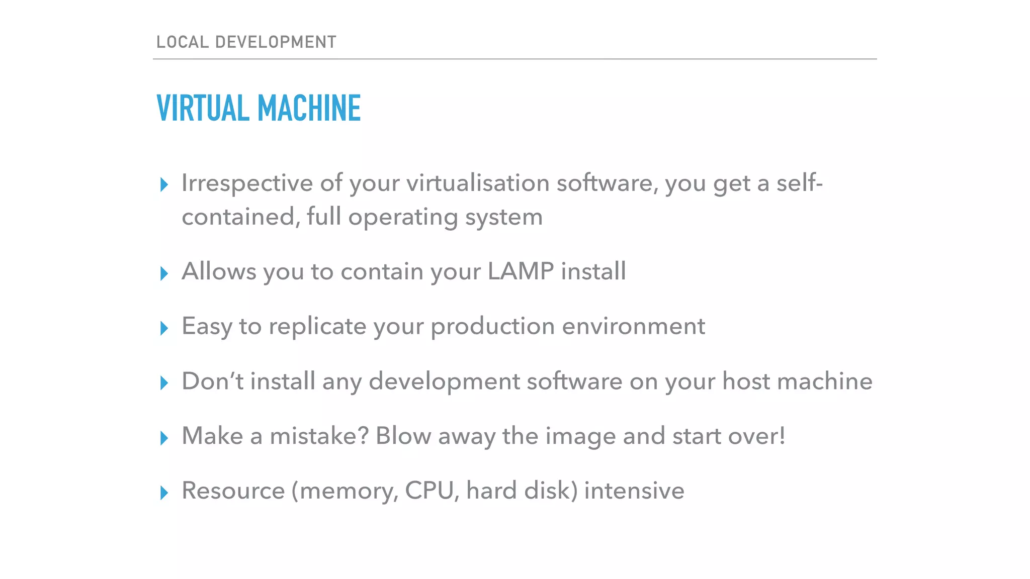 LOCAL DEVELOPMENT
VIRTUAL MACHINE
▸ Irrespective of your virtualisation software, you get a self-
contained, full operating system
▸ Allows you to contain your LAMP install
▸ Easy to replicate your production environment
▸ Don’t install any development software on your host machine
▸ Make a mistake? Blow away the image and start over!
▸ Resource (memory, CPU, hard disk) intensive
 