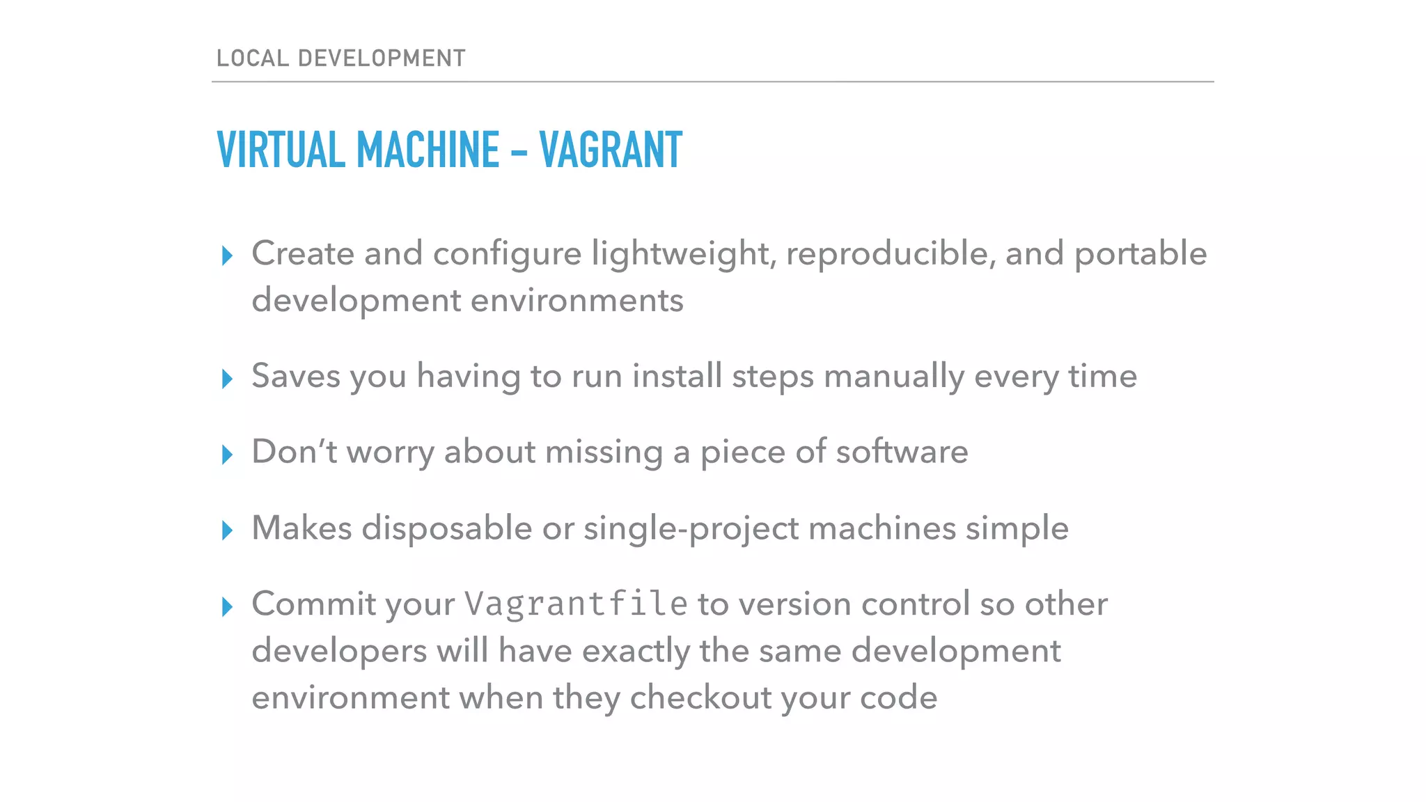 LOCAL DEVELOPMENT
VIRTUAL MACHINE - VAGRANT
▸ Create and conﬁgure lightweight, reproducible, and portable
development environments
▸ Saves you having to run install steps manually every time
▸ Don’t worry about missing a piece of software
▸ Makes disposable or single-project machines simple
▸ Commit your Vagrantfile to version control so other
developers will have exactly the same development
environment when they checkout your code
 