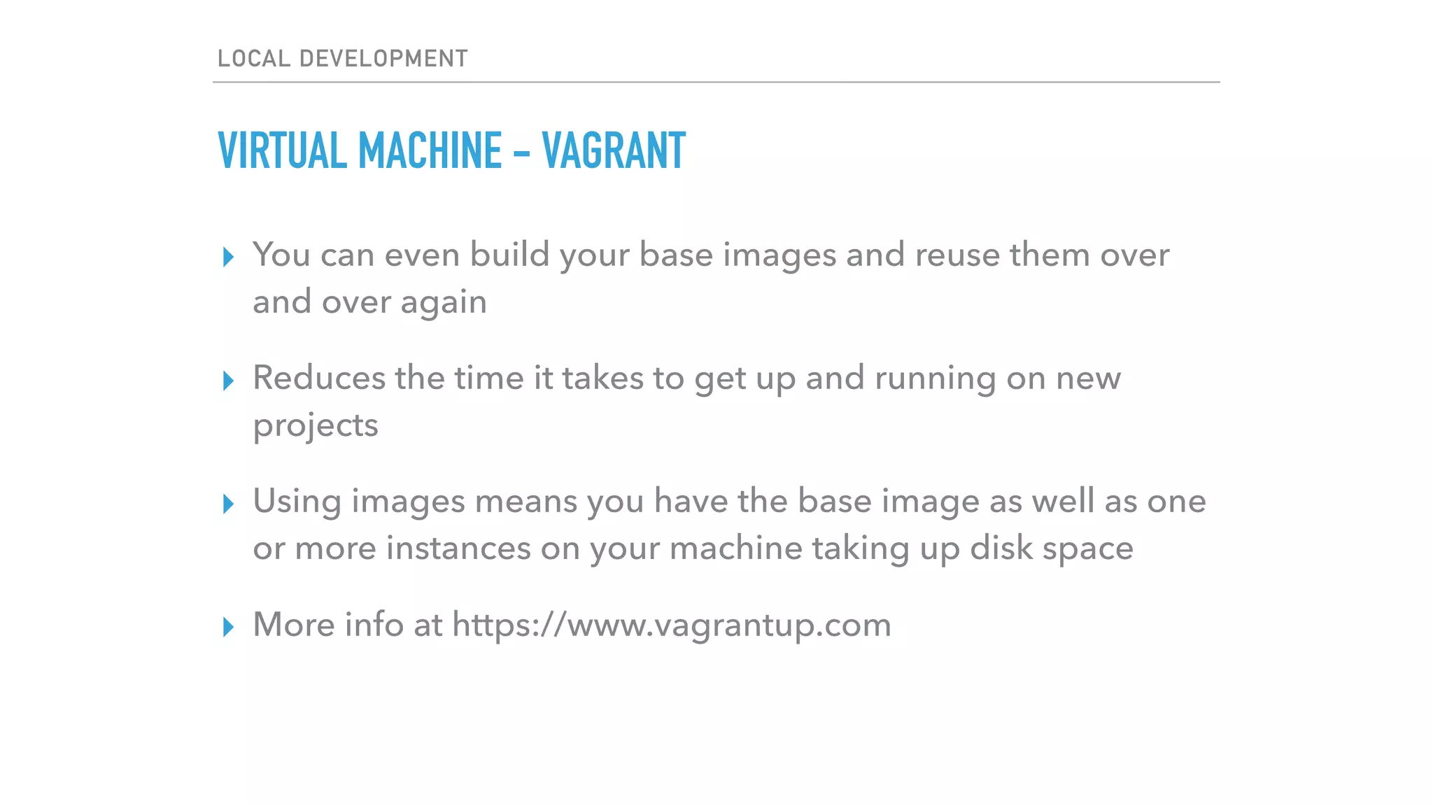 LOCAL DEVELOPMENT
VIRTUAL MACHINE - VAGRANT
▸ You can even build your base images and reuse them over
and over again
▸ Reduces the time it takes to get up and running on new
projects
▸ Using images means you have the base image as well as one
or more instances on your machine taking up disk space
▸ More info at https://www.vagrantup.com
 
