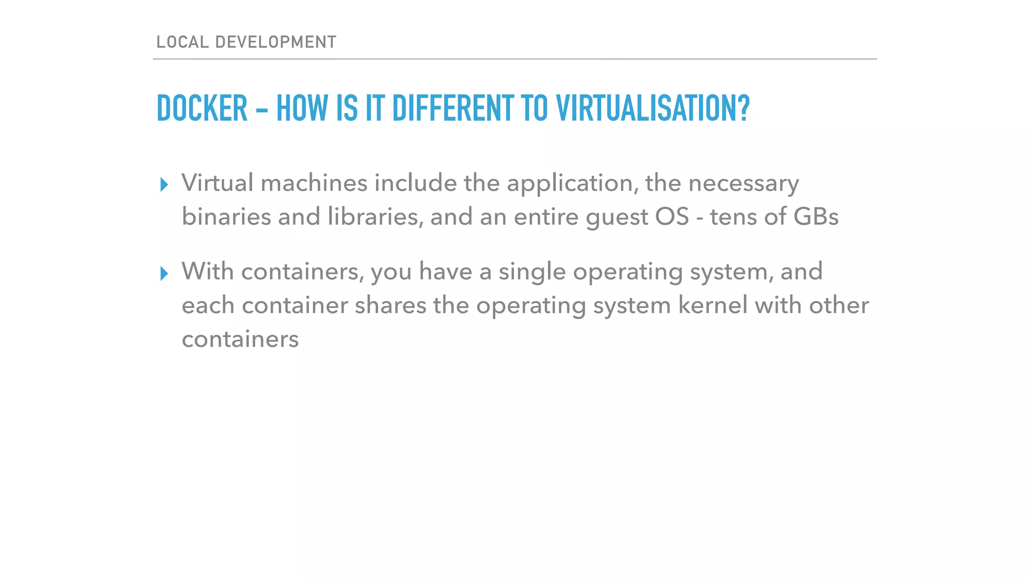 LOCAL DEVELOPMENT
DOCKER - HOW IS IT DIFFERENT TO VIRTUALISATION?
▸ Virtual machines include the application, the necessary
binaries and libraries, and an entire guest OS - tens of GBs
▸ With containers, you have a single operating system, and
each container shares the operating system kernel with other
containers
 