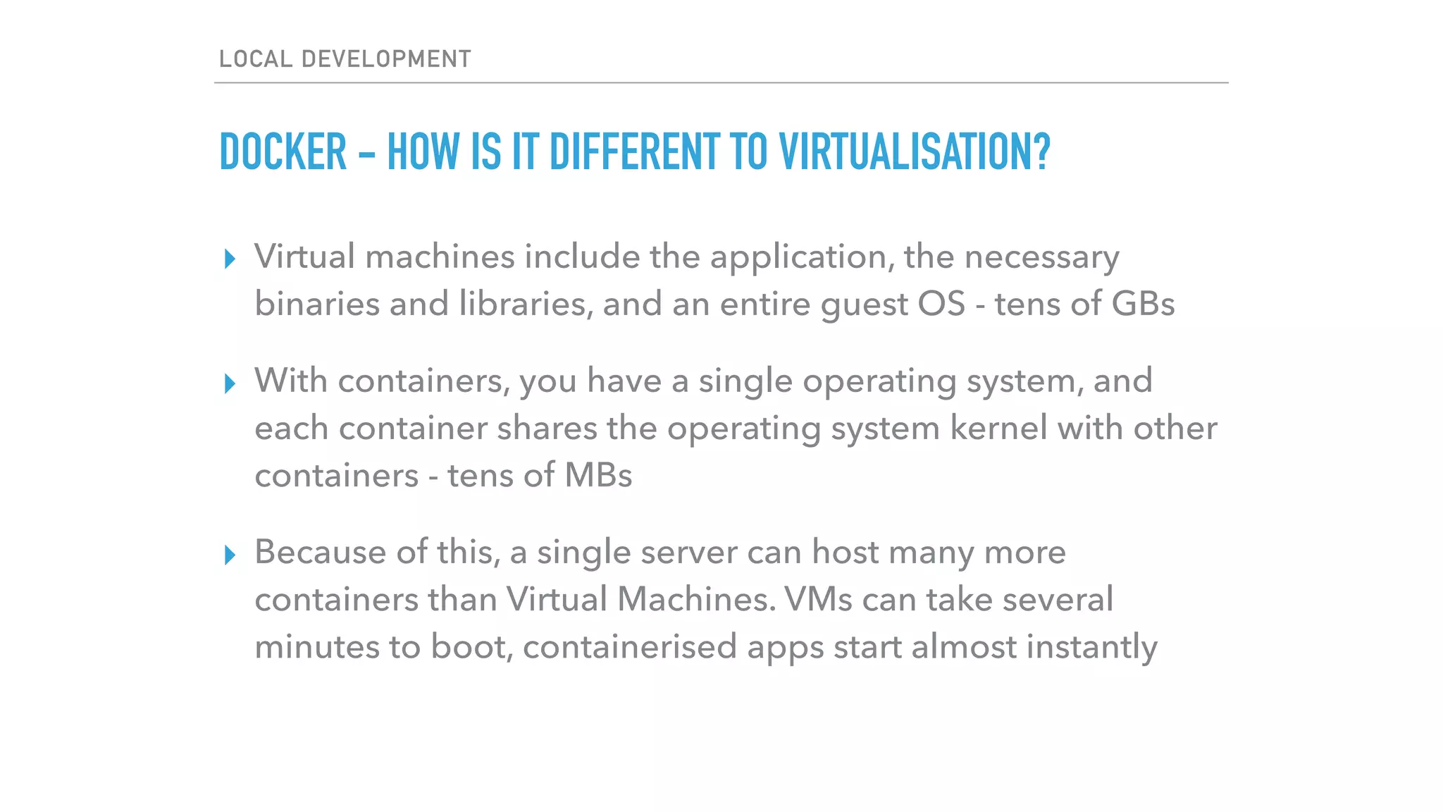 LOCAL DEVELOPMENT
DOCKER - HOW IS IT DIFFERENT TO VIRTUALISATION?
▸ Virtual machines include the application, the necessary
binaries and libraries, and an entire guest OS - tens of GBs
▸ With containers, you have a single operating system, and
each container shares the operating system kernel with other
containers - tens of MBs
▸ Because of this, a single server can host many more
containers than Virtual Machines. VMs can take several
minutes to boot, containerised apps start almost instantly
 