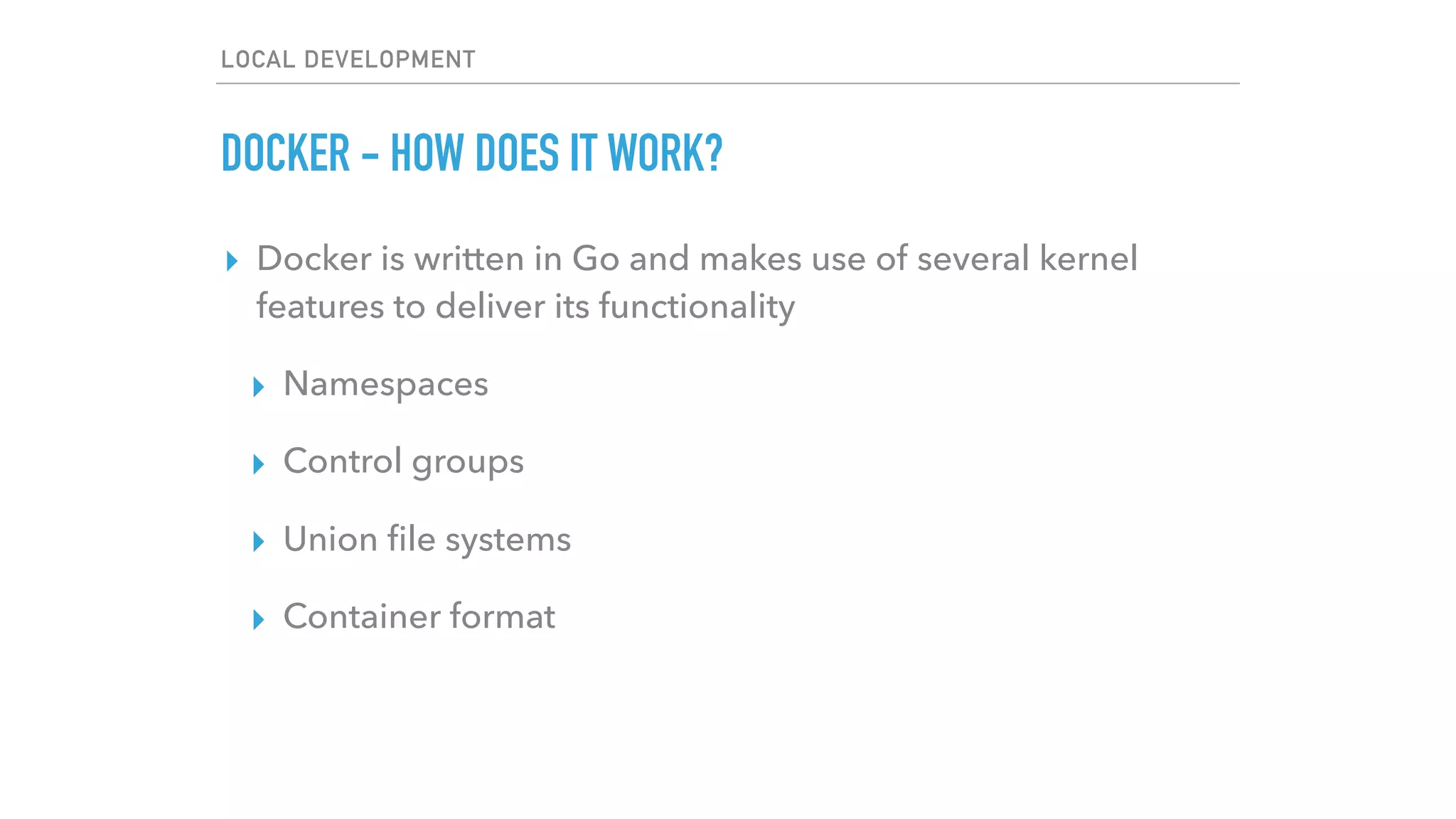 LOCAL DEVELOPMENT
DOCKER - HOW DOES IT WORK?
▸ Docker is written in Go and makes use of several kernel
features to deliver its functionality
▸ Namespaces
▸ Control groups
▸ Union ﬁle systems
▸ Container format
 