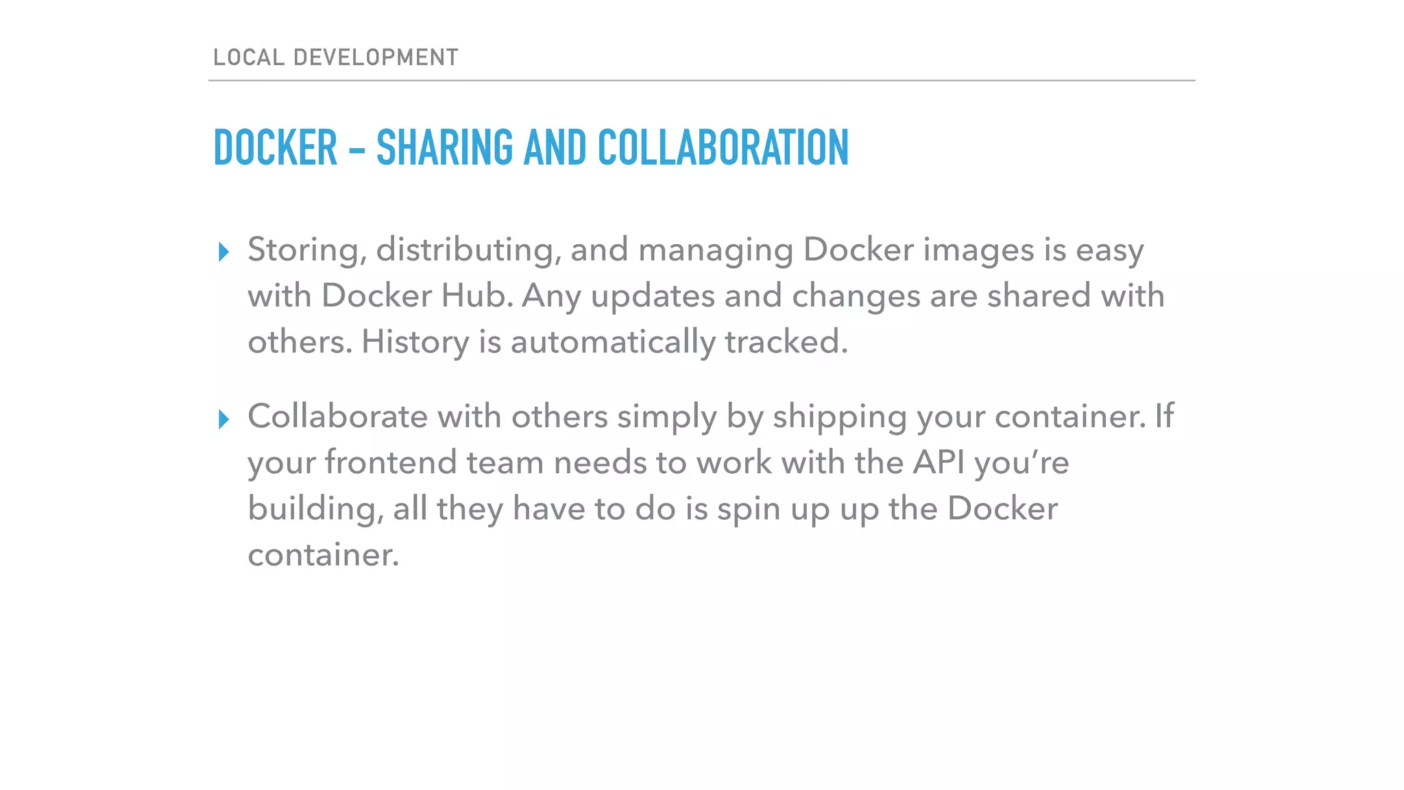 LOCAL DEVELOPMENT
DOCKER - SHARING AND COLLABORATION
▸ Storing, distributing, and managing Docker images is easy
with Docker Hub. Any updates and changes are shared with
others. History is automatically tracked.
▸ Collaborate with others simply by shipping your container. If
your frontend team needs to work with the API you’re
building, all they have to do is spin up up the Docker
container.
 