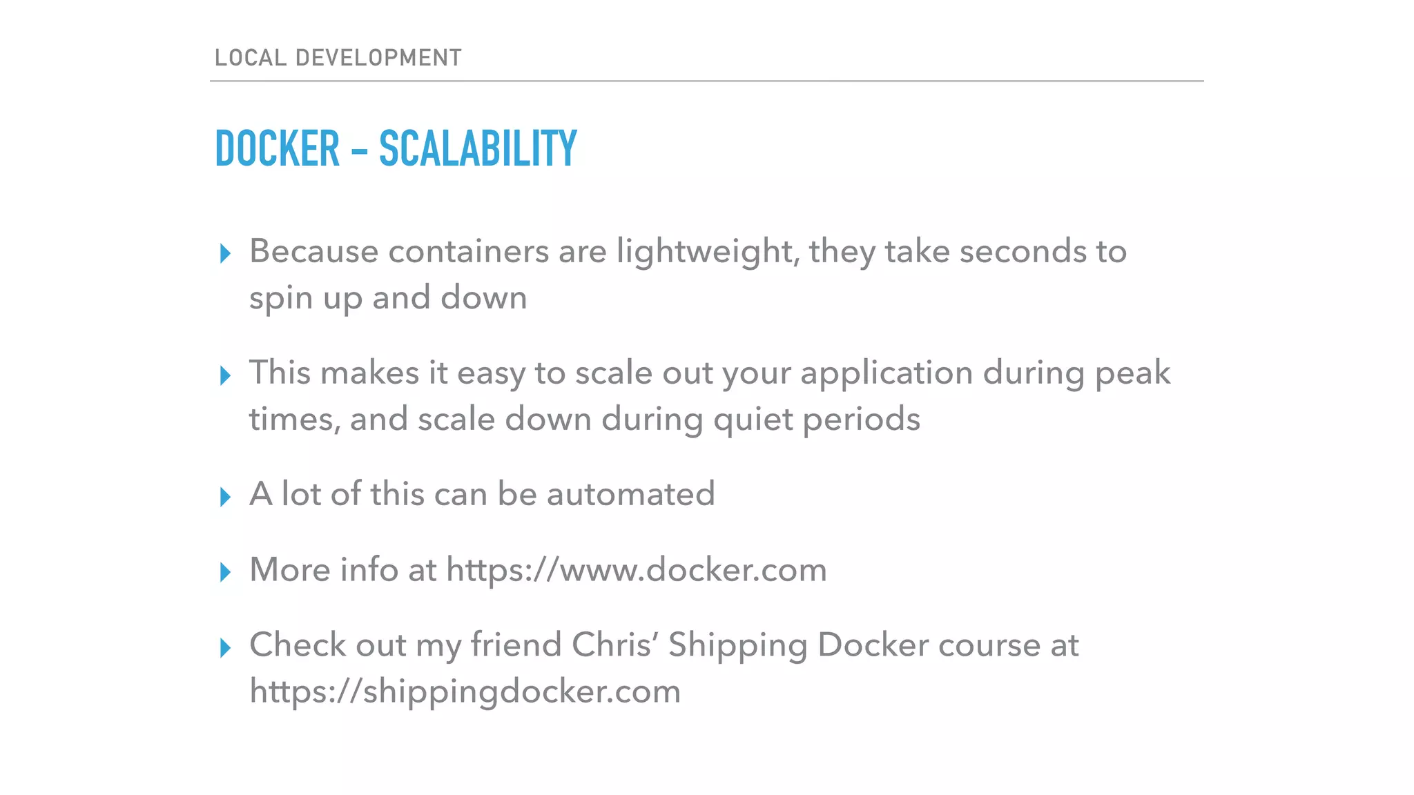 LOCAL DEVELOPMENT
DOCKER - SCALABILITY
▸ Because containers are lightweight, they take seconds to
spin up and down
▸ This makes it easy to scale out your application during peak
times, and scale down during quiet periods
▸ A lot of this can be automated
▸ More info at https://www.docker.com
▸ Check out my friend Chris’ Shipping Docker course at
https://shippingdocker.com
 