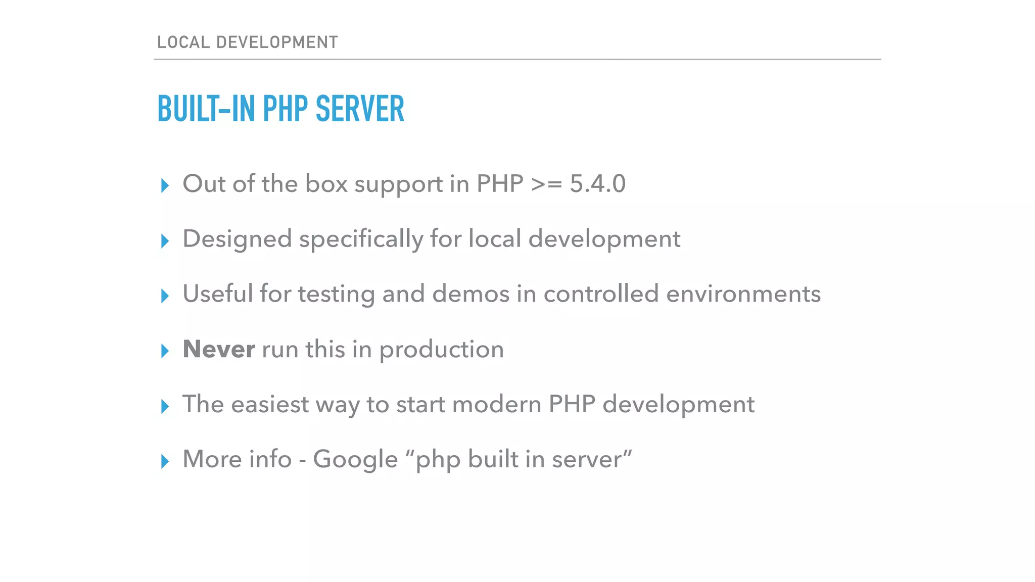 LOCAL DEVELOPMENT
BUILT-IN PHP SERVER
▸ Out of the box support in PHP >= 5.4.0
▸ Designed speciﬁcally for local development
▸ Useful for testing and demos in controlled environments
▸ Never run this in production
▸ The easiest way to start modern PHP development
▸ More info - Google “php built in server”
 