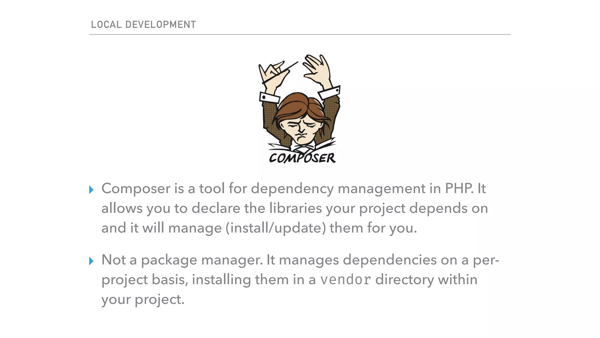 LOCAL DEVELOPMENT
▸ Composer is a tool for dependency management in PHP. It
allows you to declare the libraries your project depends on
and it will manage (install/update) them for you.
▸ Not a package manager. It manages dependencies on a per-
project basis, installing them in a vendor directory within
your project.
 