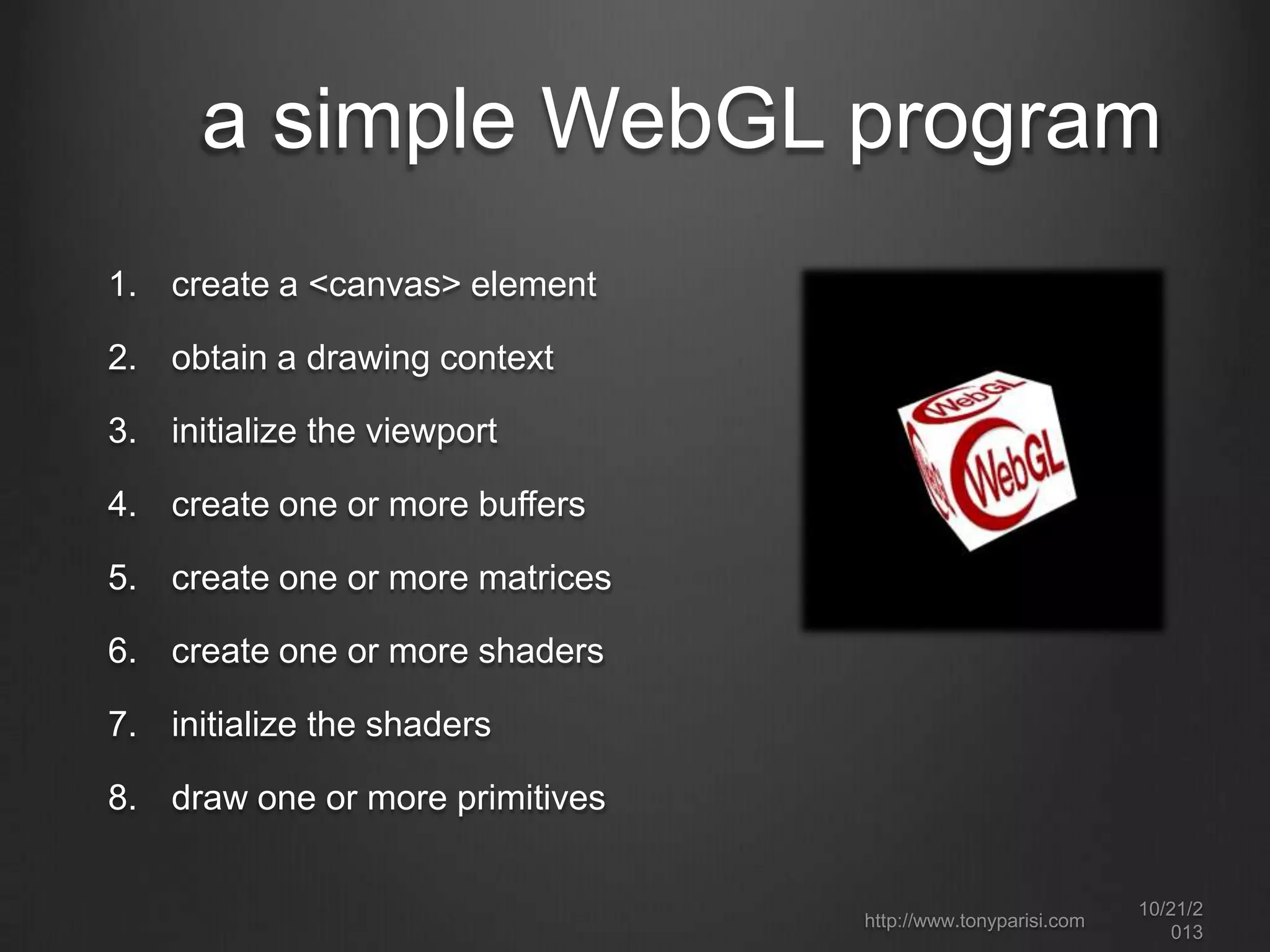 how WebGL works
it’s a JavaScript drawing API
draw to a canvas element using a special context (“webgl”)
low-level drawing – buffers, primitives, textures and shaders
accelerated by graphics hardware (GPU)
can draw 2D as well as 3D graphics

integrates seamlessly with other page content
there is no file format; no markup language; no DOM.
libraries and frameworks are key to fast ramp up and
productive development

http://www.tonyparisi.com

10/22/2
013

 
